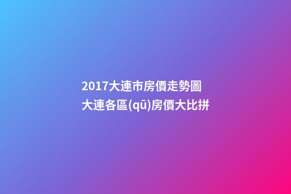 2017大連市房價走勢圖 大連各區(qū)房價大比拼